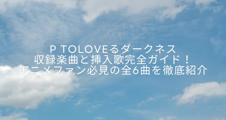 P ToLOVEるダークネス収録楽曲と挿入歌完全ガイド！アニメファン必見の全6曲を徹底紹介