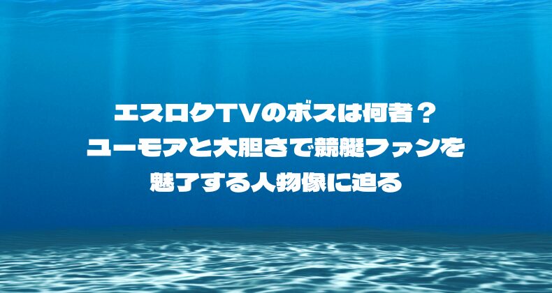 エスロクTVのボスは何者？ユーモアと大胆さで競艇ファンを魅了する人物像に迫る